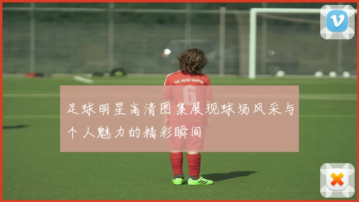 足球明星高清图集展现球场风采与个人魅力的精彩瞬间