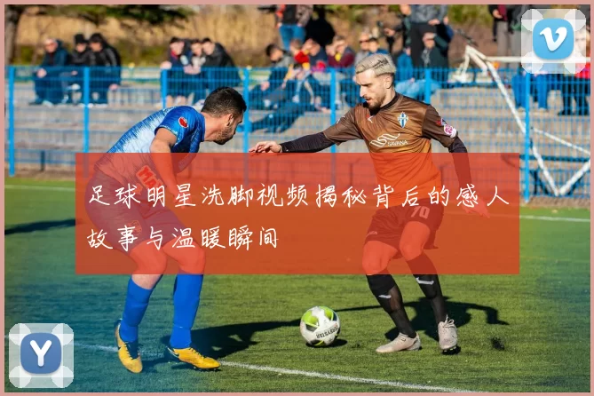足球明星洗脚视频揭秘背后的感人故事与温暖瞬间