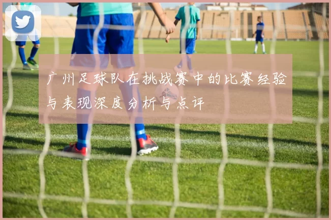广州足球队在挑战赛中的比赛经验与表现深度分析与点评